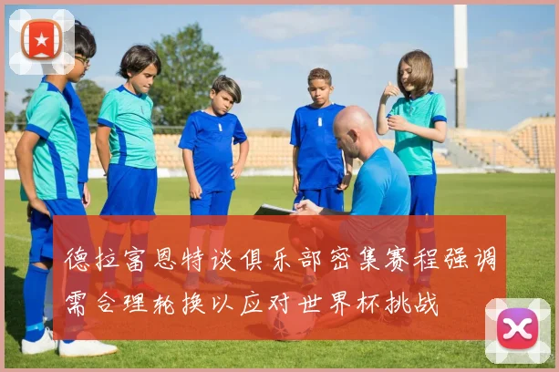 德拉富恩特谈俱乐部密集赛程强调需合理轮换以应对世界杯挑战
