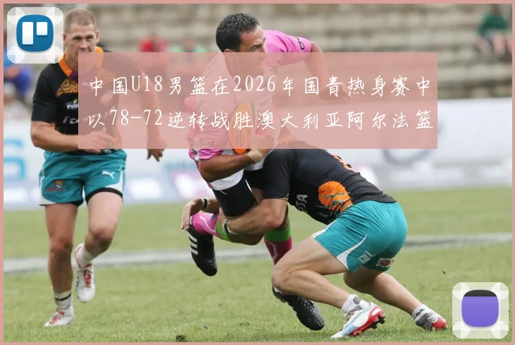 中国U18男篮在2026年国青热身赛中以78-72逆转战胜澳大利亚阿尔法篮球学院