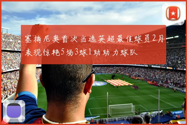塞梅尼奥首次当选英超最佳球员2月表现惊艳5场3球1助助力球队