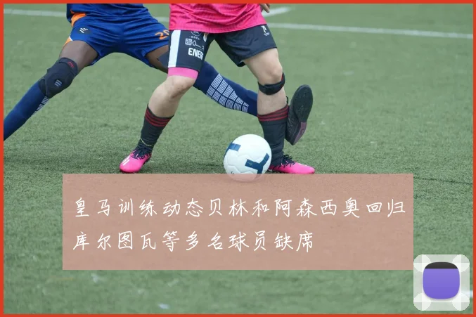 皇马训练动态贝林和阿森西奥回归库尔图瓦等多名球员缺席