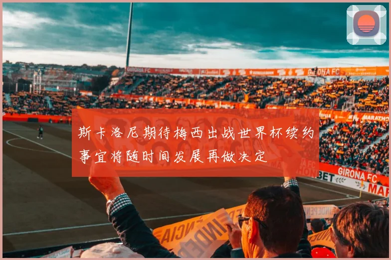 斯卡洛尼期待梅西出战世界杯续约事宜将随时间发展再做决定
