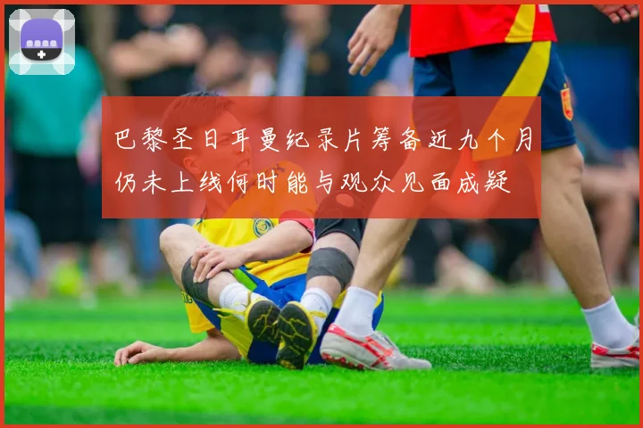 巴黎圣日耳曼纪录片筹备近九个月仍未上线何时能与观众见面成疑