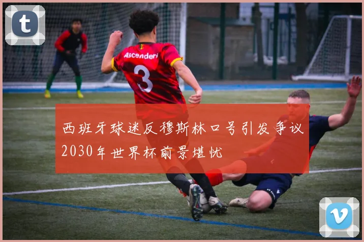 西班牙球迷反穆斯林口号引发争议2030年世界杯前景堪忧