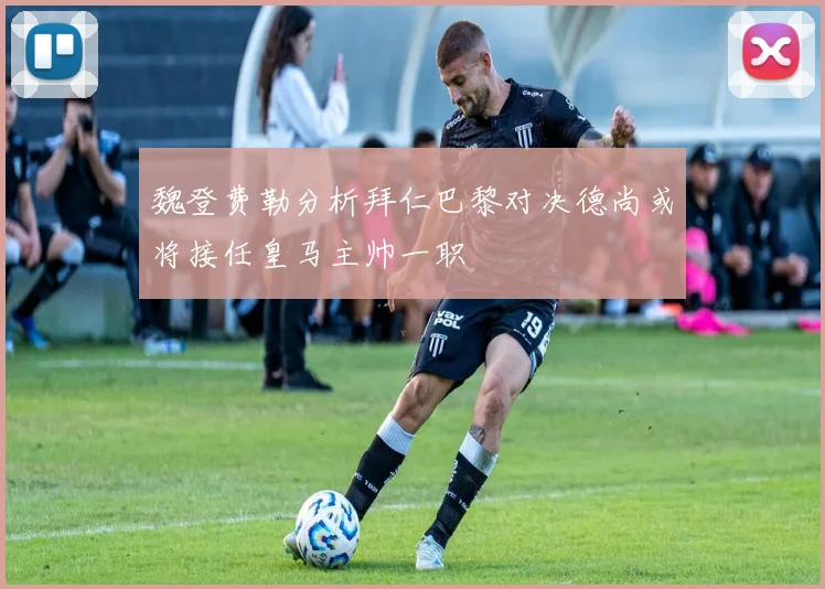 魏登费勒分析拜仁巴黎对决德尚或将接任皇马主帅一职