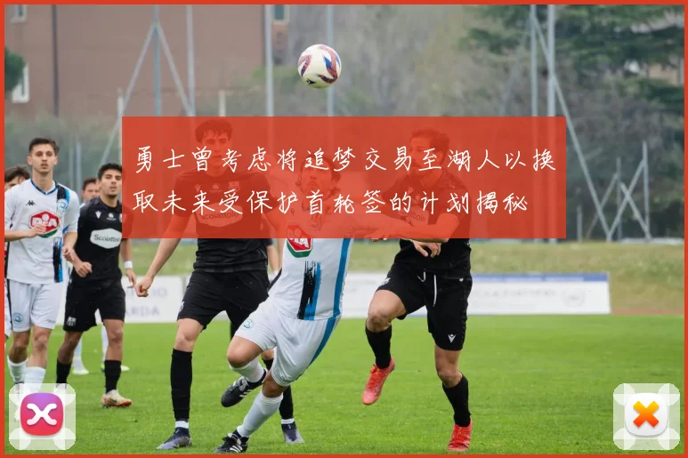 勇士曾考虑将追梦交易至湖人以换取未来受保护首轮签的计划揭秘