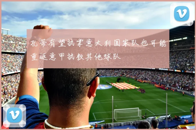孔蒂有望执掌意大利国家队也可能重返意甲执教其他球队