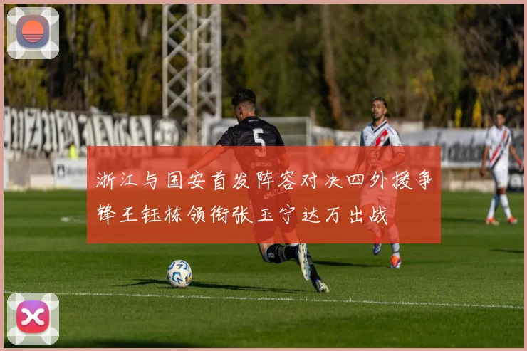 浙江与国安首发阵容对决四外援争锋王钰栋领衔张玉宁达万出战