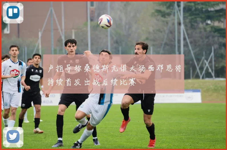 卢指导称桑德斯无惧大场面邓恩将持续首发出战后续比赛