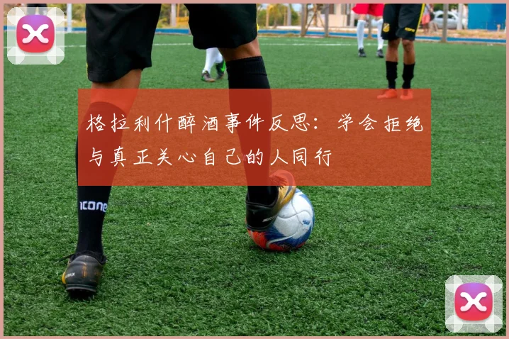 格拉利什醉酒事件反思：学会拒绝与真正关心自己的人同行