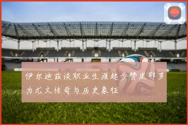 伊尔迪兹谈职业生涯起步赞皮耶罗为尤文传奇与历史象征
