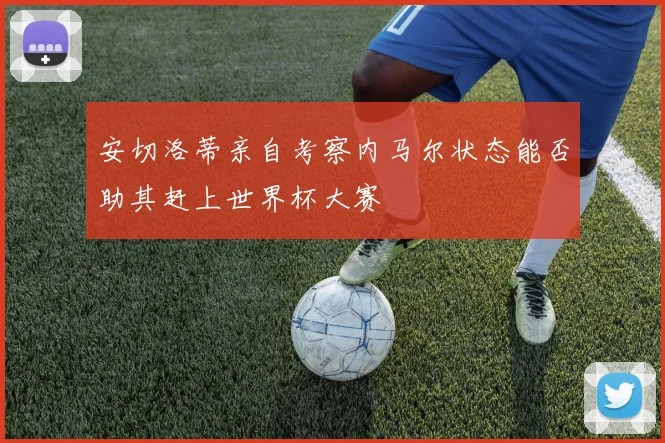 安切洛蒂亲自考察内马尔状态能否助其赶上世界杯大赛