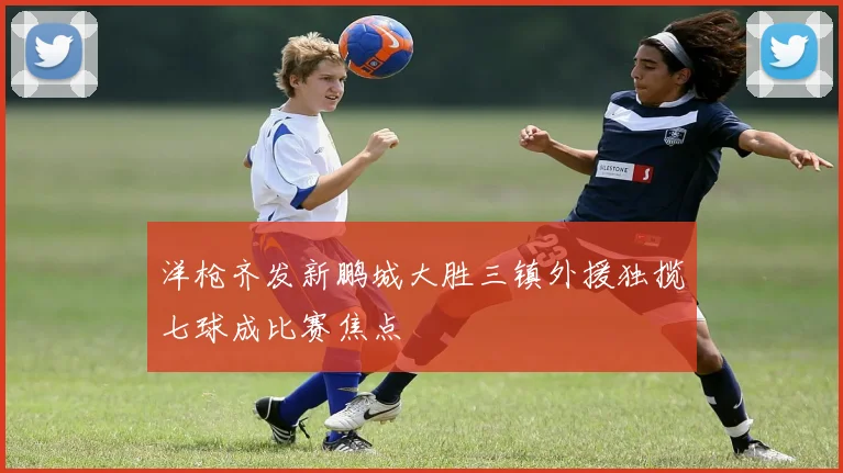 洋枪齐发新鹏城大胜三镇外援独揽七球成比赛焦点
