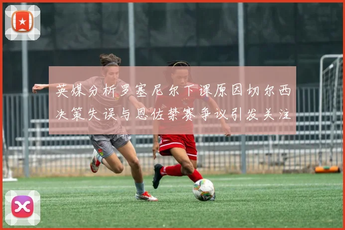 英媒分析罗塞尼尔下课原因切尔西决策失误与恩佐禁赛争议引发关注