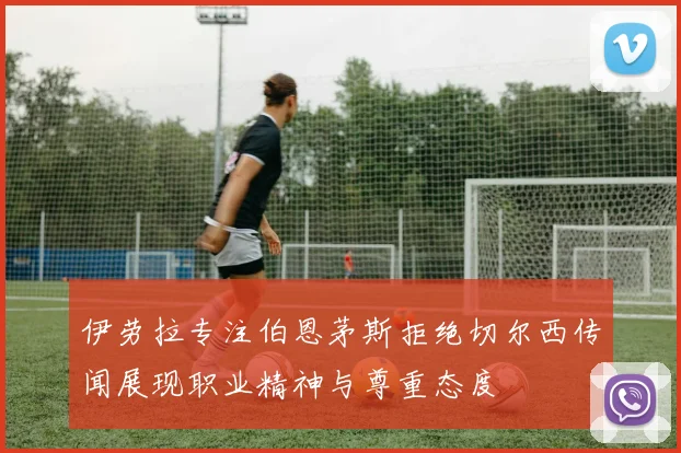 伊劳拉专注伯恩茅斯拒绝切尔西传闻展现职业精神与尊重态度