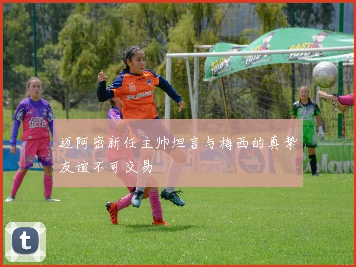 迈阿密新任主帅坦言与梅西的真挚友谊不可交易